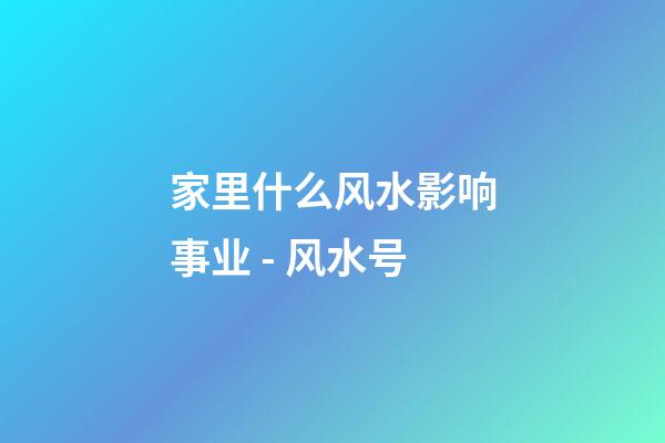 家里什么风水影响事业 - 风水号